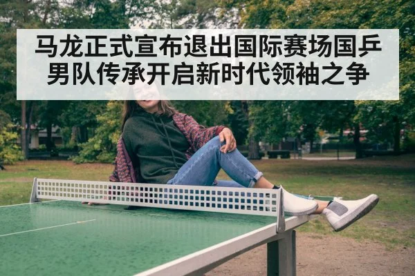 马龙正式宣布退出国际赛场国乒男队传承开启新时代领袖之争